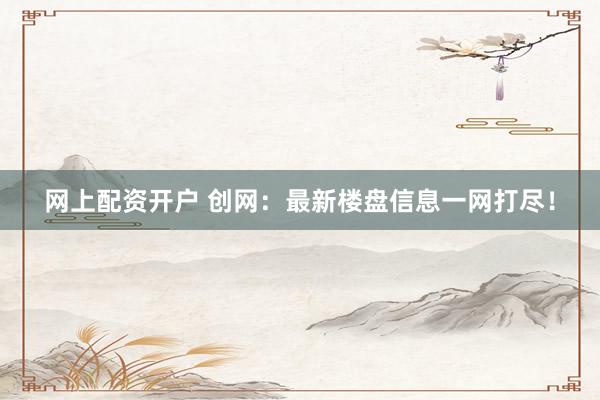 网上配资开户 创网：最新楼盘信息一网打尽！