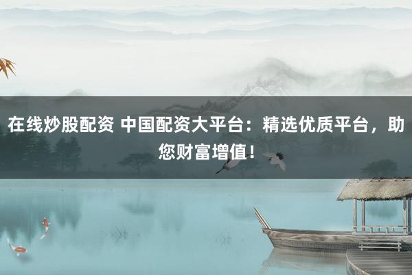 在线炒股配资 中国配资大平台：精选优质平台，助您财富增值！