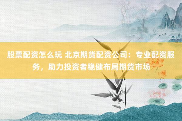 股票配资怎么玩 北京期货配资公司：专业配资服务，助力投资者稳健布局期货市场