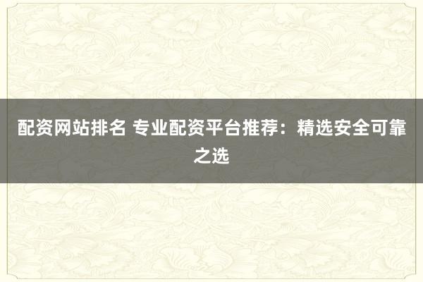 配资网站排名 专业配资平台推荐：精选安全可靠之选
