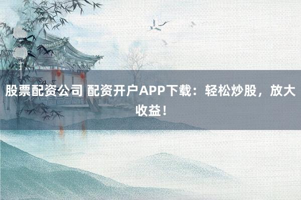 股票配资公司 配资开户APP下载：轻松炒股，放大收益！