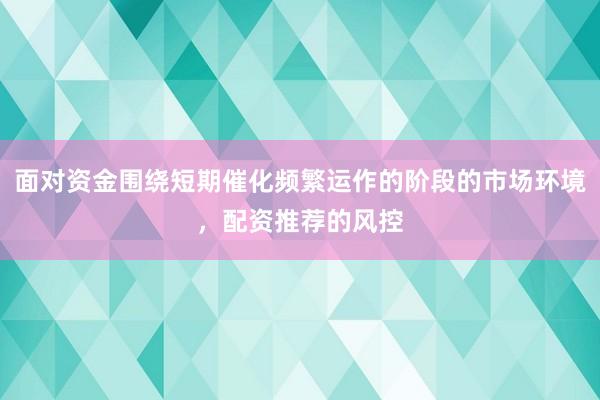 面对资金围绕短期催化频繁运作的阶段的市场环境，配资推荐的风控