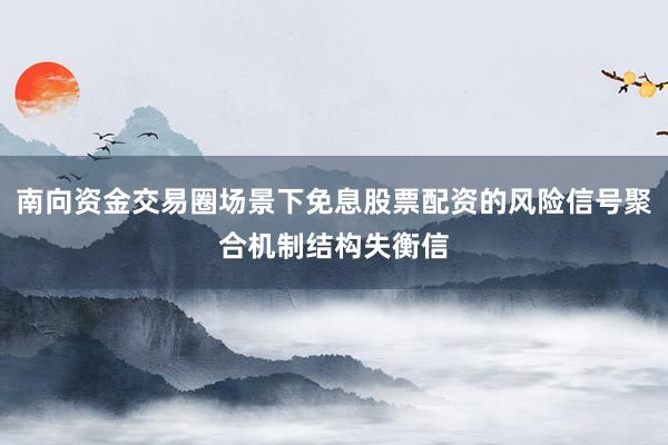 南向资金交易圈场景下免息股票配资的风险信号聚合机制结构失衡信