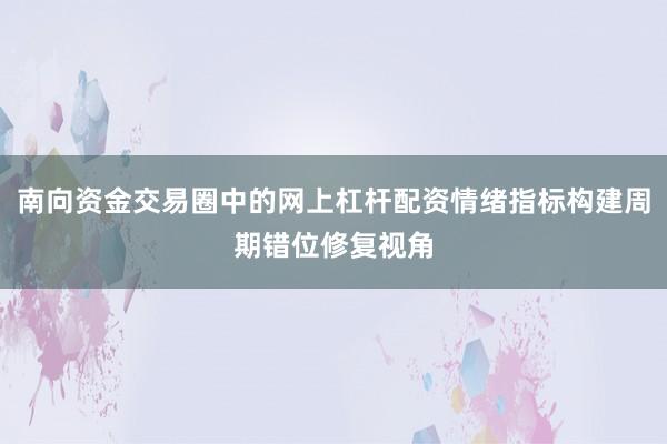 南向资金交易圈中的网上杠杆配资情绪指标构建周期错位修复视角