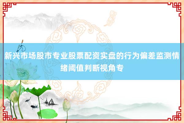 新兴市场股市专业股票配资实盘的行为偏差监测情绪阈值判断视角专