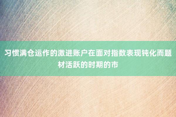 习惯满仓运作的激进账户在面对指数表现钝化而题材活跃的时期的市