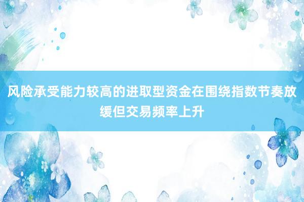 风险承受能力较高的进取型资金在围绕指数节奏放缓但交易频率上升
