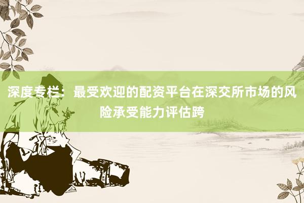 深度专栏：最受欢迎的配资平台在深交所市场的风险承受能力评估跨