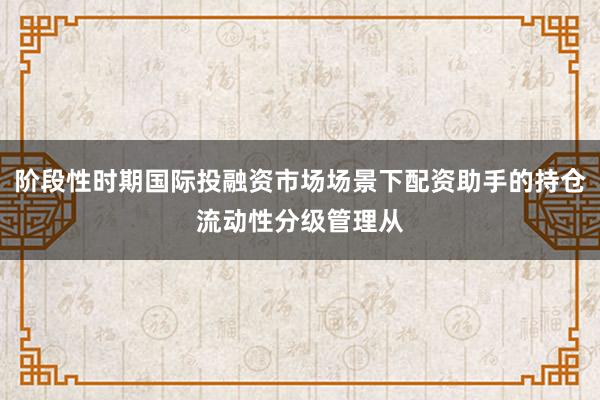 阶段性时期国际投融资市场场景下配资助手的持仓流动性分级管理从