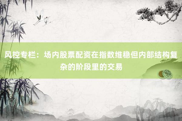 风控专栏：场内股票配资在指数维稳但内部结构复杂的阶段里的交易
