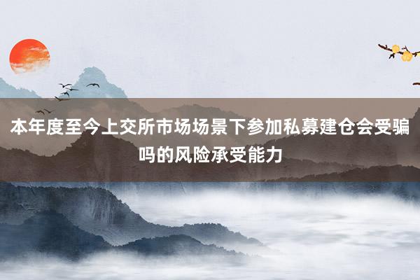 本年度至今上交所市场场景下参加私募建仓会受骗吗的风险承受能力