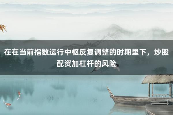 在在当前指数运行中枢反复调整的时期里下，炒股配资加杠杆的风险