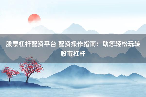 股票杠杆配资平台 配资操作指南：助您轻松玩转股市杠杆