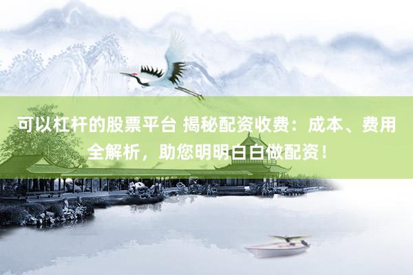 可以杠杆的股票平台 揭秘配资收费：成本、费用全解析，助您明明白白做配资！