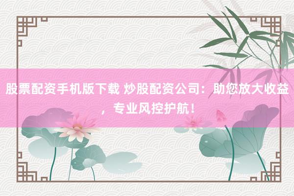 股票配资手机版下载 炒股配资公司：助您放大收益，专业风控护航！