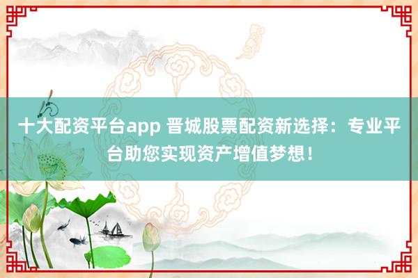 十大配资平台app 晋城股票配资新选择：专业平台助您实现资产增值梦想！