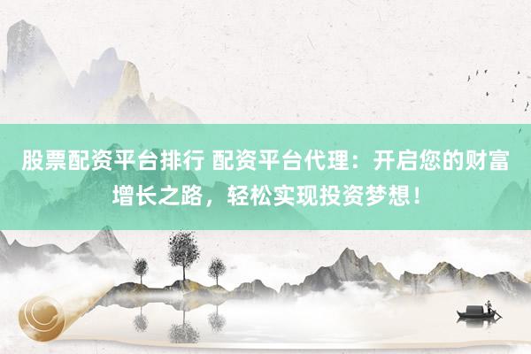 股票配资平台排行 配资平台代理：开启您的财富增长之路，轻松实现投资梦想！
