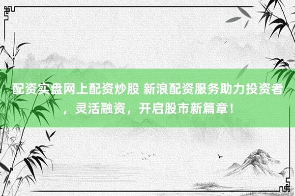 配资实盘网上配资炒股 新浪配资服务助力投资者，灵活融资，开启股市新篇章！