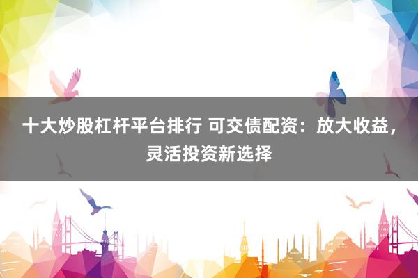 十大炒股杠杆平台排行 可交债配资：放大收益，灵活投资新选择