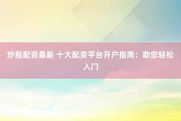 炒股配资最新 十大配资平台开户指南：助您轻松入门