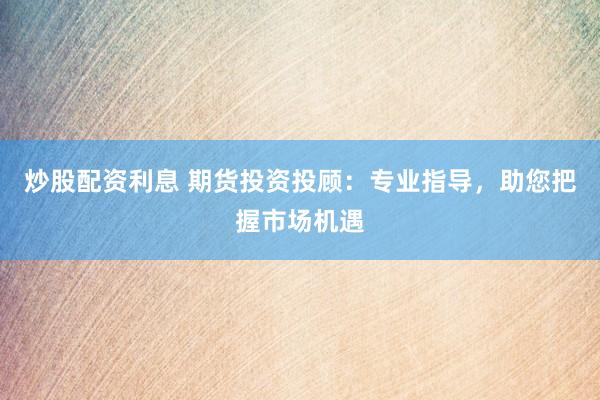 炒股配资利息 期货投资投顾：专业指导，助您把握市场机遇