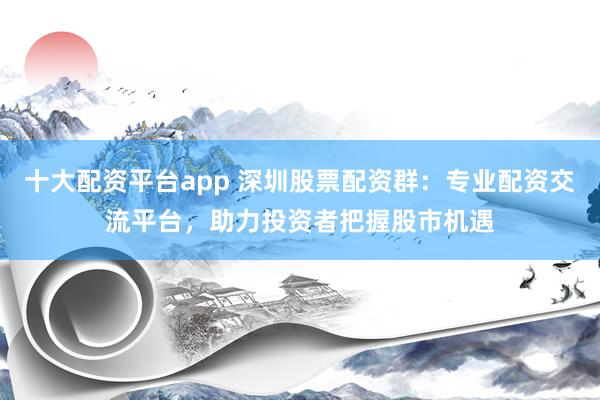 十大配资平台app 深圳股票配资群：专业配资交流平台，助力投资者把握股市机遇