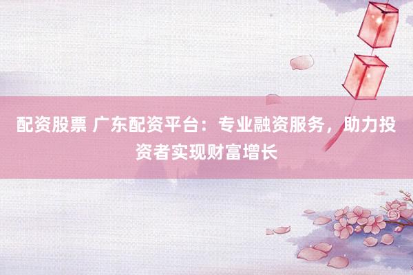 配资股票 广东配资平台：专业融资服务，助力投资者实现财富增长