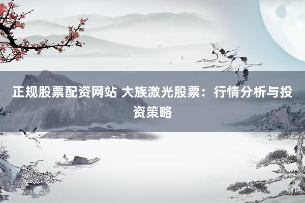 正规股票配资网站 大族激光股票：行情分析与投资策略