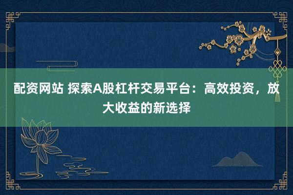 配资网站 探索A股杠杆交易平台：高效投资，放大收益的新选择