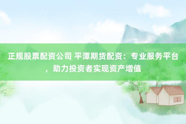 正规股票配资公司 平潭期货配资：专业服务平台，助力投资者实现资产增值