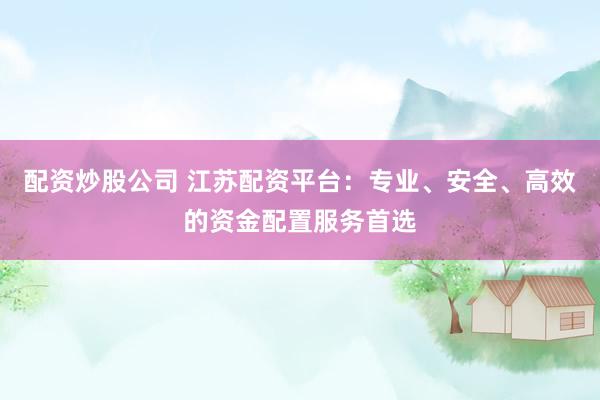 配资炒股公司 江苏配资平台：专业、安全、高效的资金配置服务首选