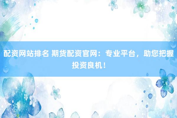 配资网站排名 期货配资官网：专业平台，助您把握投资良机！