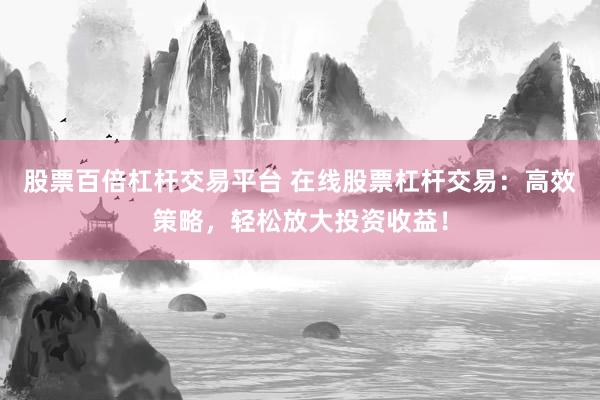 股票百倍杠杆交易平台 在线股票杠杆交易：高效策略，轻松放大投资收益！