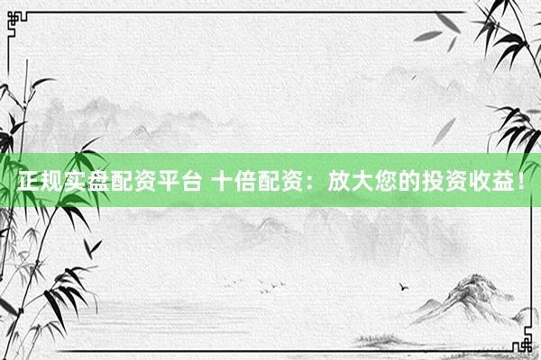 正规实盘配资平台 十倍配资：放大您的投资收益！