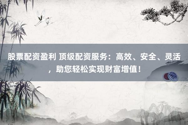 股票配资盈利 顶级配资服务：高效、安全、灵活，助您轻松实现财富增值！