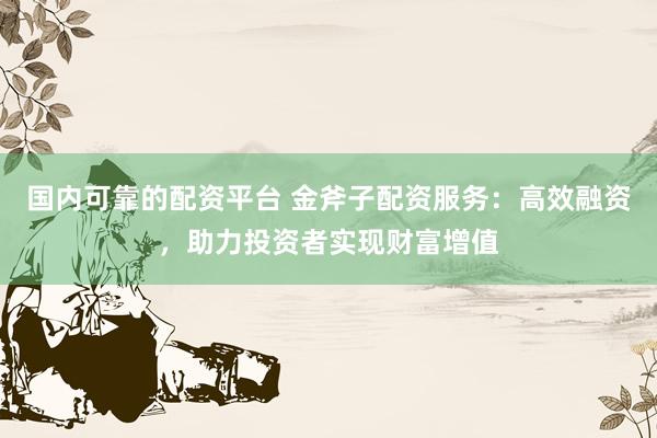国内可靠的配资平台 金斧子配资服务：高效融资，助力投资者实现财富增值