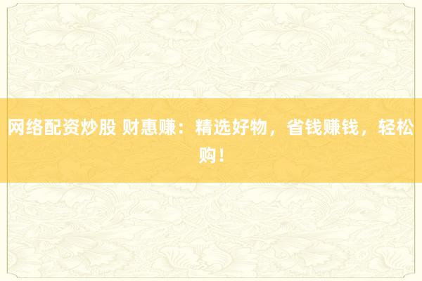 网络配资炒股 财惠赚：精选好物，省钱赚钱，轻松购！