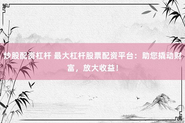 炒股配资杠杆 最大杠杆股票配资平台：助您撬动财富，放大收益！