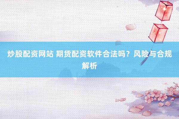 炒股配资网站 期货配资软件合法吗？风险与合规解析