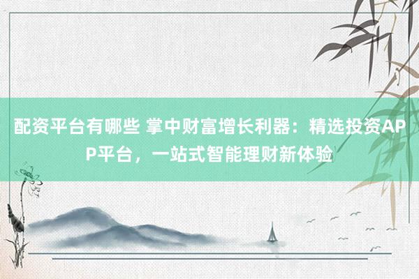 配资平台有哪些 掌中财富增长利器：精选投资APP平台，一站式智能理财新体验
