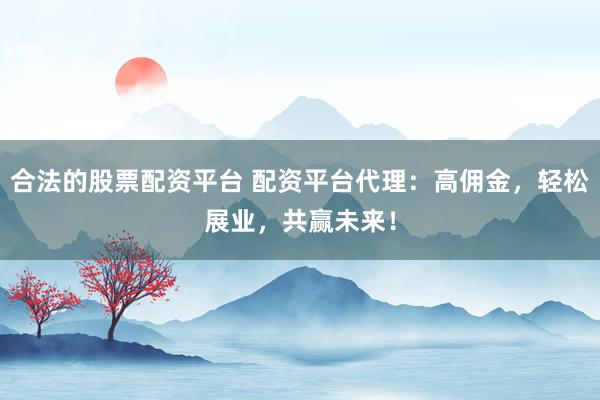 合法的股票配资平台 配资平台代理：高佣金，轻松展业，共赢未来！