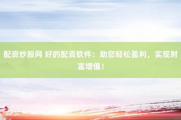 配资炒股网 好的配资软件：助您轻松盈利，实现财富增值！